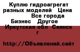 Куплю гидроагрегат разных моделей › Цена ­ 1 000 - Все города Бизнес » Другое   . Иркутская обл.,Саянск г.